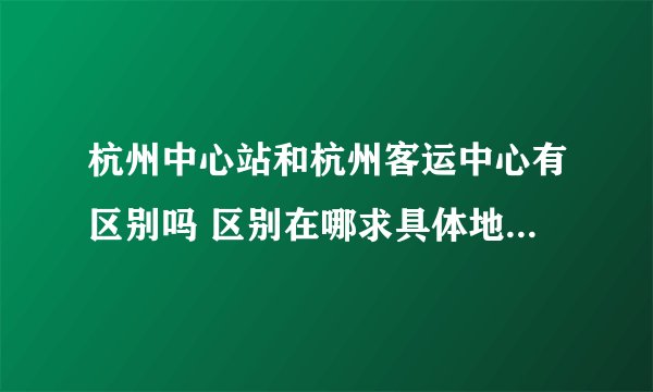 杭州中心站和杭州客运中心有区别吗 区别在哪求具体地址 谢谢