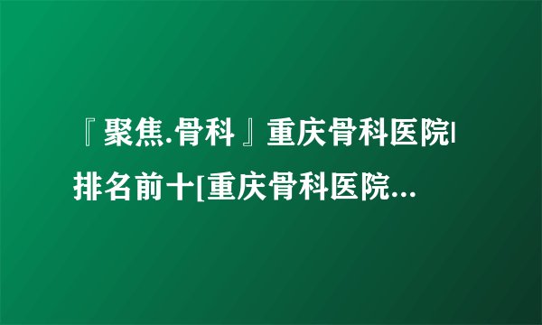『聚焦.骨科』重庆骨科医院|排名前十[重庆骨科医院排行榜]名单公布