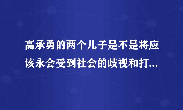 高承勇的两个儿子是不是将应该永会受到社会的歧视和打压，将一辈子抬不起头来，成为人们发泄的对象?