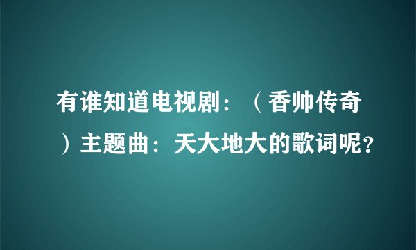 有谁知道电视剧：（香帅传奇）主题曲：天大地大的歌词呢？