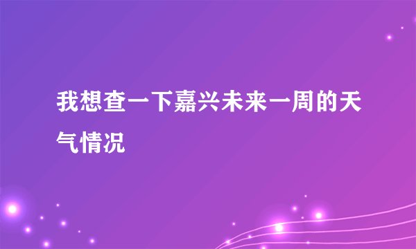 我想查一下嘉兴未来一周的天气情况