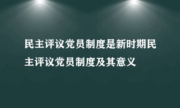 民主评议党员制度是新时期民主评议党员制度及其意义