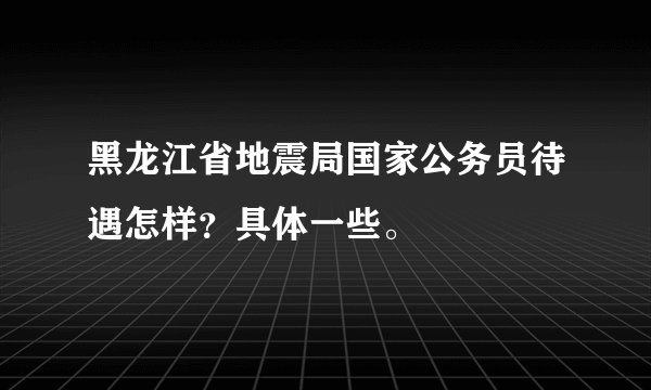 黑龙江省地震局国家公务员待遇怎样？具体一些。