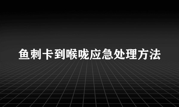 鱼刺卡到喉咙应急处理方法