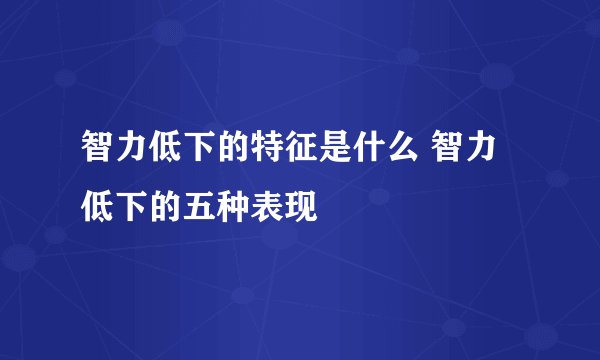 智力低下的特征是什么 智力低下的五种表现