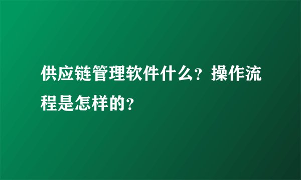 供应链管理软件什么？操作流程是怎样的？