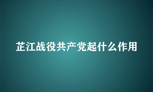 芷江战役共产党起什么作用