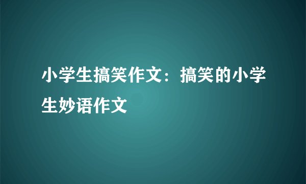 小学生搞笑作文：搞笑的小学生妙语作文