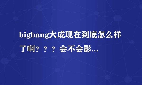bigbang大成现在到底怎么样了啊？？？会不会影响他以后的路啊？？？