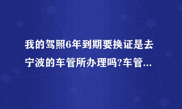 我的驾照6年到期要换证是去宁波的车管所办理吗?车管所的具体地址在哪里。