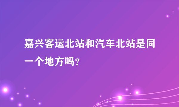 嘉兴客运北站和汽车北站是同一个地方吗？