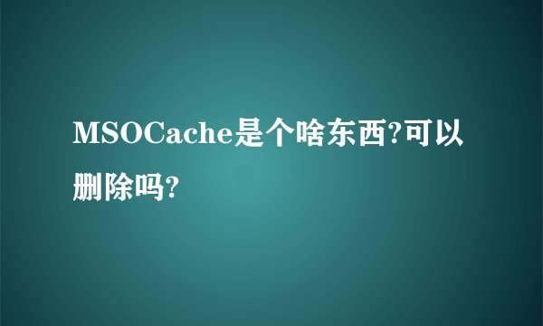 MSOCache是个啥东西?可以删除吗?
