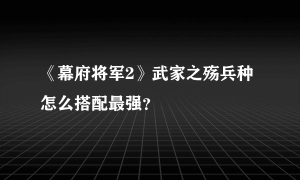 《幕府将军2》武家之殇兵种怎么搭配最强？