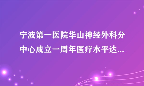 宁波第一医院华山神经外科分中心成立一周年医疗水平达国内先进水平