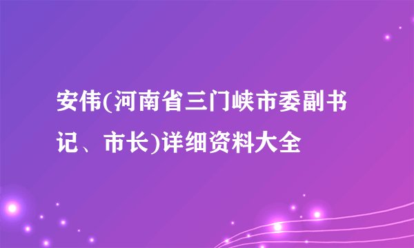 安伟(河南省三门峡市委副书记、市长)详细资料大全