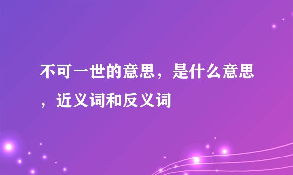 不可一世的意思，是什么意思，近义词和反义词
