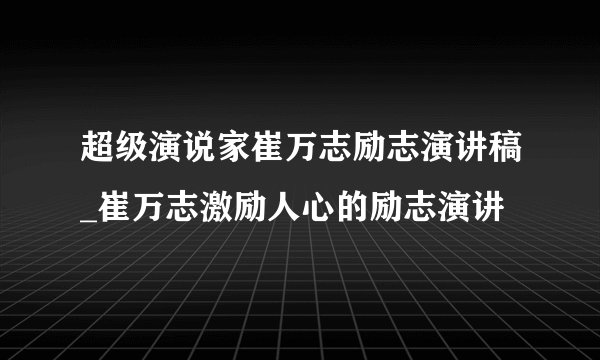 超级演说家崔万志励志演讲稿_崔万志激励人心的励志演讲
