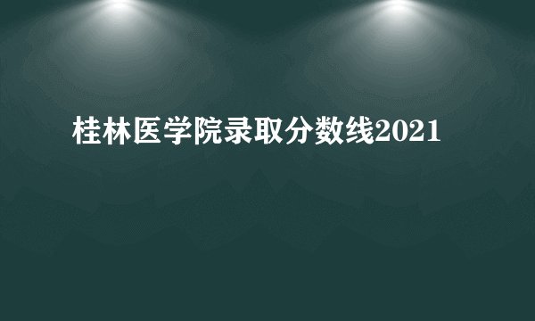 桂林医学院录取分数线2021