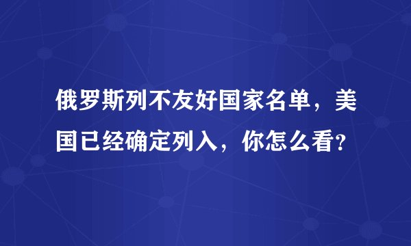 俄罗斯列不友好国家名单，美国已经确定列入，你怎么看？