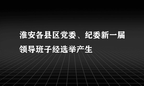 淮安各县区党委、纪委新一届领导班子经选举产生