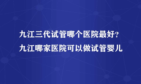 九江三代试管哪个医院最好？九江哪家医院可以做试管婴儿