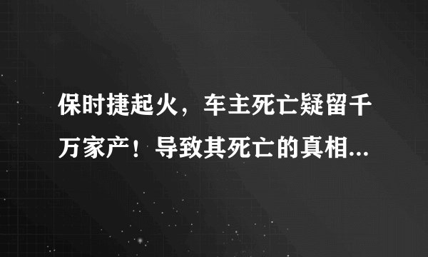 保时捷起火，车主死亡疑留千万家产！导致其死亡的真相是什么？