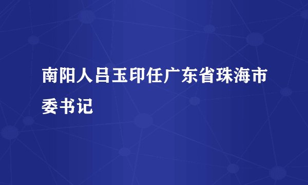 南阳人吕玉印任广东省珠海市委书记