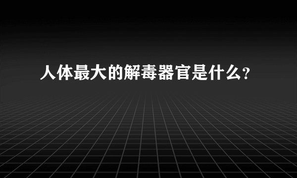 人体最大的解毒器官是什么？