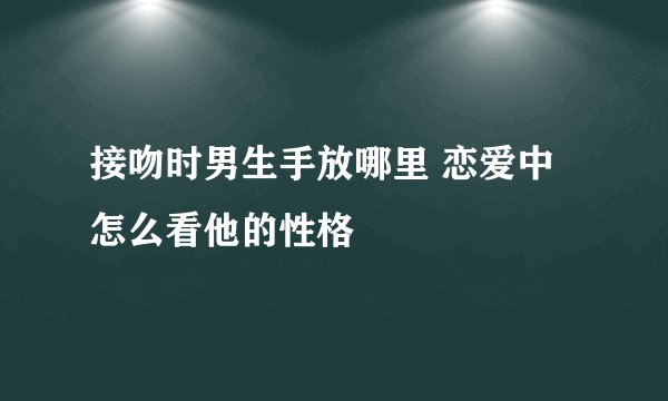 接吻时男生手放哪里 恋爱中怎么看他的性格