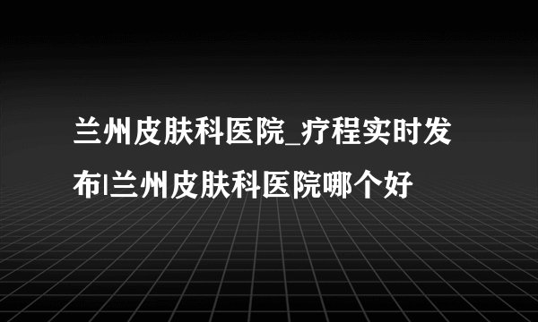 兰州皮肤科医院_疗程实时发布|兰州皮肤科医院哪个好