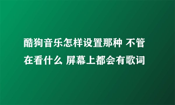 酷狗音乐怎样设置那种 不管在看什么 屏幕上都会有歌词