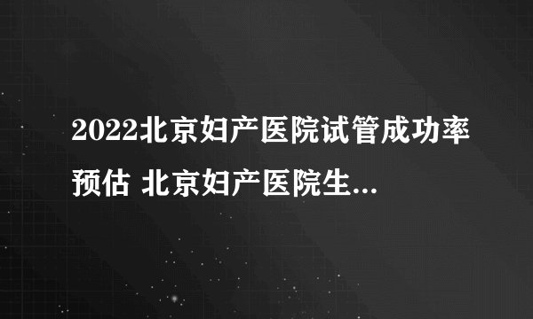 2022北京妇产医院试管成功率预估 北京妇产医院生殖科医生介绍