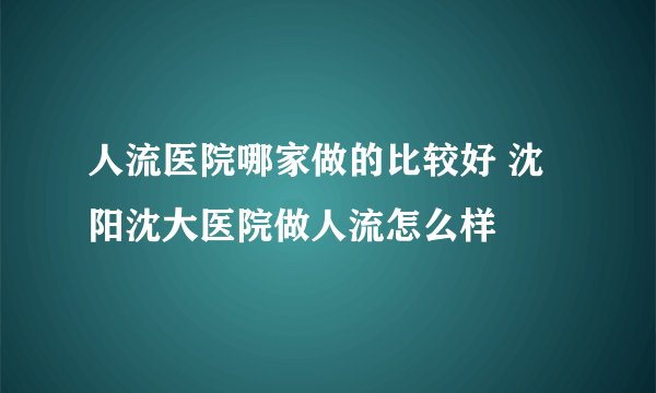 人流医院哪家做的比较好 沈阳沈大医院做人流怎么样