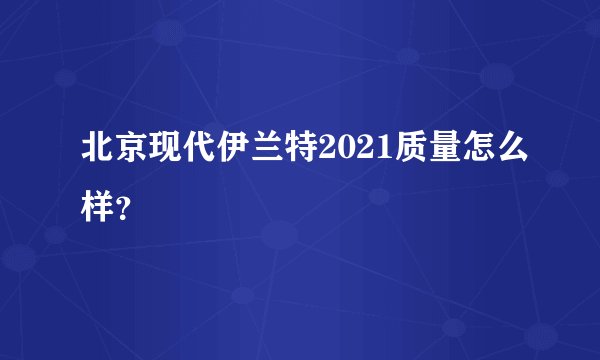 北京现代伊兰特2021质量怎么样？