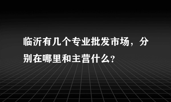 临沂有几个专业批发市场，分别在哪里和主营什么？