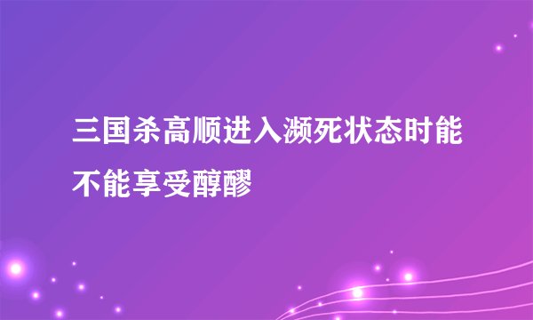 三国杀高顺进入濒死状态时能不能享受醇醪