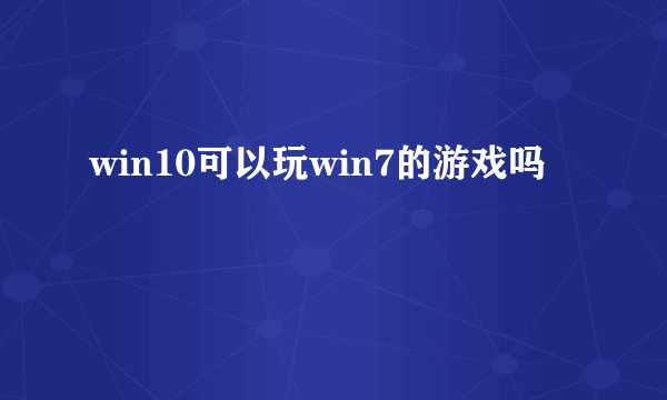win10可以玩win7的游戏吗