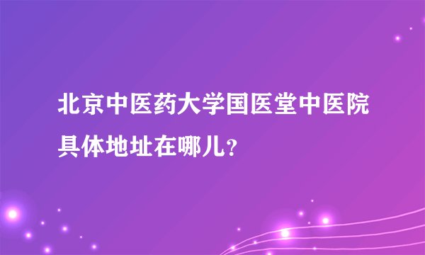 北京中医药大学国医堂中医院具体地址在哪儿？
