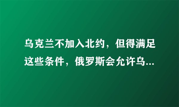 乌克兰不加入北约，但得满足这些条件，俄罗斯会允许乌克兰中立？
