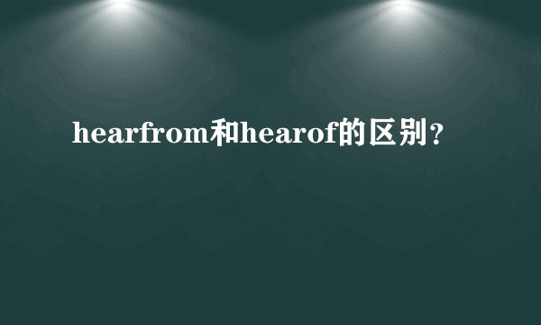 hearfrom和hearof的区别？