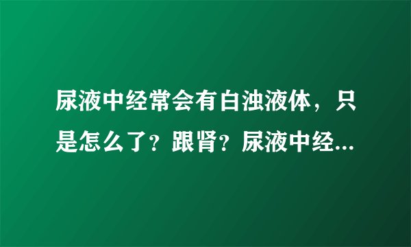 尿液中经常会有白浊液体，只是怎么了？跟肾？尿液中经...