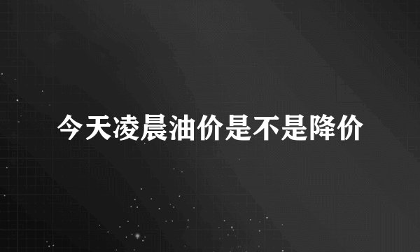 今天凌晨油价是不是降价