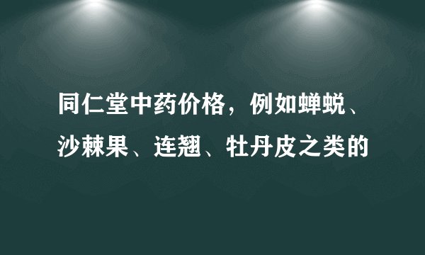 同仁堂中药价格，例如蝉蜕、沙棘果、连翘、牡丹皮之类的