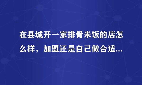 在县城开一家排骨米饭的店怎么样，加盟还是自己做合适，请朋友们帮忙。创业好难。