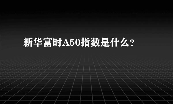 新华富时A50指数是什么？