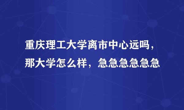 重庆理工大学离市中心远吗，那大学怎么样，急急急急急急