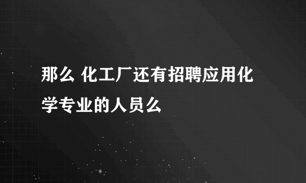 那么 化工厂还有招聘应用化学专业的人员么