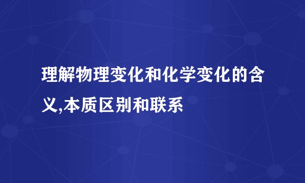 理解物理变化和化学变化的含义,本质区别和联系