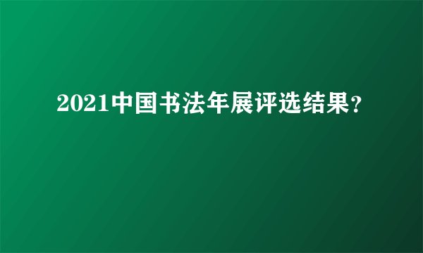 2021中国书法年展评选结果？