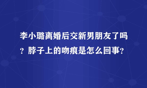 李小璐离婚后交新男朋友了吗？脖子上的吻痕是怎么回事？